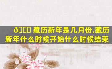 🐕 藏历新年是几月份,藏历新年什么时候开始什么时候结束
